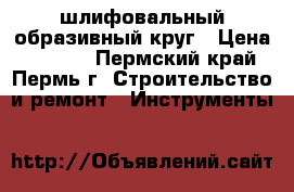 шлифовальный образивный круг › Цена ­ 1 200 - Пермский край, Пермь г. Строительство и ремонт » Инструменты   